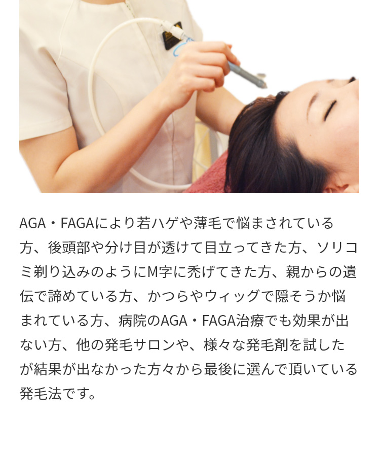 AGA・FAGAにより若ハゲや薄毛で悩まされている方、後頭部や分け目が透けて目立ってきた方、ソリコミ剃り込みのようにM字に禿げてきた方、親からの遺伝で諦めている方、かつらやウィッグで隠そうか悩まれている方、病院のAGA・FAGA治療でも効果が出ない方、他の発毛サロンや、様々な発毛剤を試したが結果が出なかった方々から最後に選んで頂いている発毛法です。