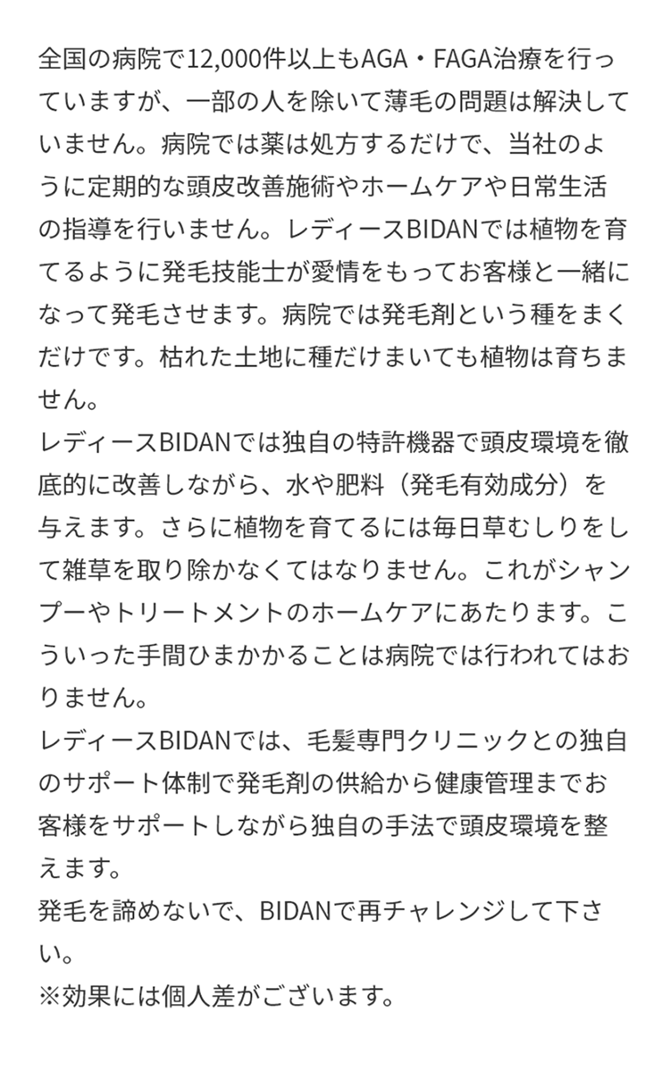 A.全国の病院で12,000件以上もAGA・FAGA治療を行っていますが、一部の人を除いて薄毛の問題は解決していません。病院では薬は処方するだけで、当社のように定期的な頭皮改善施術やホームケアや日常生活の指導を行いません。レディースBIDANでは植物を育てるように発毛技能士が愛情をもってお客様と一緒になって発毛させます。病院では発毛剤という種をまくだけです。枯れた土地に種だけまいても植物は育ちません。レディースBIDANでは独自の特許機器で頭皮環境を徹底的に改善しながら、水や肥料（発毛有効成分）を与えます。さらに植物を育てるには毎日草むしりをして雑草を取り除かなくてはなりません。これがシャンプーやトリートメントのホームケアにあたります。こういった手間ひまかかることは病院では行われてはおりません。レディースBIDANでは、毛髪専門クリニックとの独自のサポート体制で発毛剤の供給から健康管理までお客様をサポートしながら独自の手法で頭皮環境を整えます。発毛を諦めないで、BIDANで再チャレンジして下さい。※効果には個人差がございます。