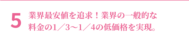 5 業界最安値を追求！業界の一般的な料金の1／3～1／4の低価格を実現。