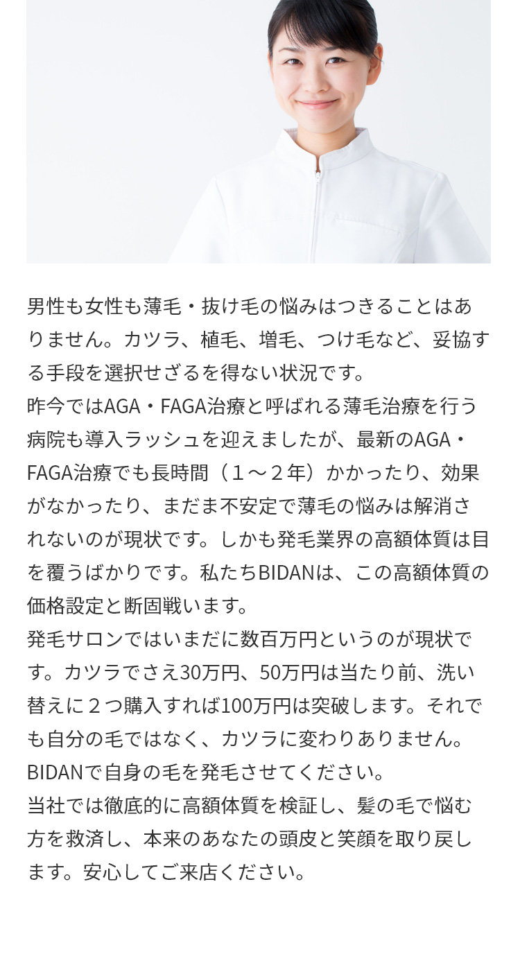 男性も女性も薄毛・抜け毛の悩みはつきることはありません。カツラ、植毛、増毛、つけ毛など、妥協する手段を選択せざるを得ない状況です。昨今ではAGA・FAGA治療と呼ばれる薄毛治療を行う病院も導入ラッシュを迎えましたが、最新のAGA・FAGA治療でも長時間（１～２年）かかったり、効果がなかったり、まだま不安定で薄毛の悩みは解消されないのが現状です。しかも発毛業界の高額体質は目を覆うばかりです。私たちBIDANは、この高額体質の価格設定と断固戦います。発毛サロンではいまだに数百万円というのが現状です。カツラでさえ30万円、50万円は当たり前、洗い替えに２つ購入すれば100万円は突破します。それでも自分の毛ではなく、カツラに変わりありません。BIDANで自身の毛を発毛させてください。当社では徹底的に高額体質を検証し、髪の毛で悩む方を救済し、本来のあなたの頭皮と笑顔を取り戻します。安心してご来店ください。