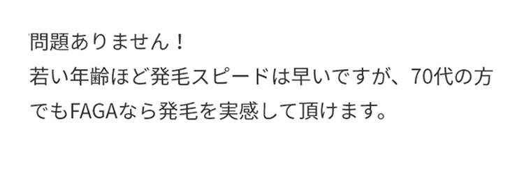 A.問題ありません！若い年齢ほど発毛スピードは早いですが、70代の方でもFAGAなら発毛を実感して頂けます。