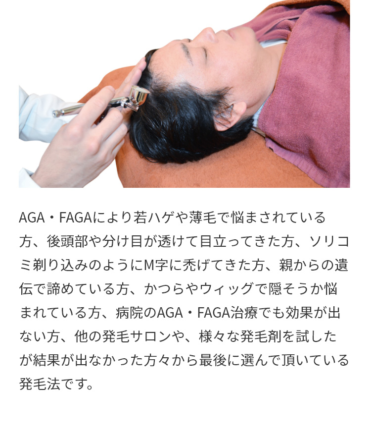 AGA・FAGAにより若ハゲや薄毛で悩まされている方、後頭部や分け目が透けて目立ってきた方、ソリコミ剃り込みのようにM字に禿げてきた方、親からの遺伝で諦めている方、かつらやウィッグで隠そうか悩まれている方、病院のAGA・FAGA治療でも効果が出ない方、他の発毛サロンや、様々な発毛剤を試したが結果が出なかった方々から最後に選んで頂いている発毛法です。