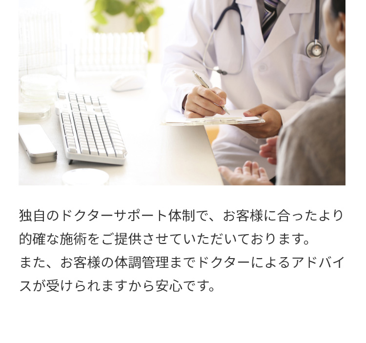 独自のドクターサポート体制で、お客様に合ったより的確な施術をご提供させていただいております。
また、お客様の体調管理までドクターによるアドバイスが受けられますから安心です。