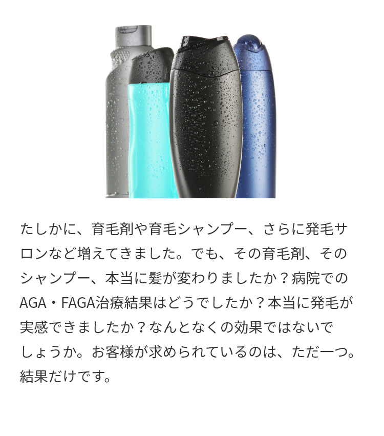 たしかに、育毛剤や育毛シャンプー、さらに発毛サロンなど増えてきました。でも、その育毛剤、そのシャンプー、本当に髪が変わりましたか？病院でのAGA・FAGA治療結果はどうでしたか？本当に発毛が実感できましたか？なんとなくの効果ではないでしょうか。お客様が求められているのは、ただ一つ。結果だけです。