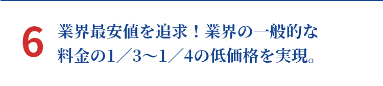 6 業界最安値を追求！業界の一般的な料金の1／3～1／4の低価格を実現。