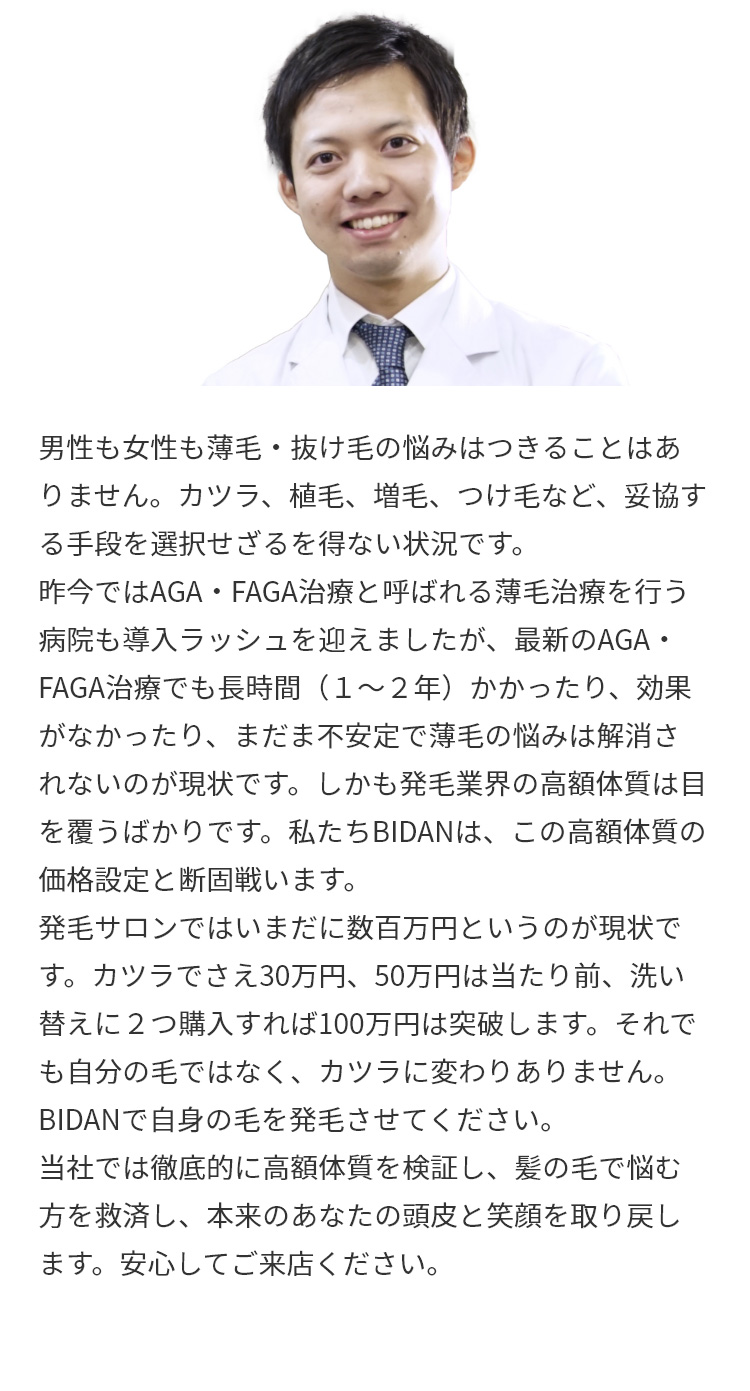 男性も女性も薄毛・抜け毛の悩みはつきることはありません。カツラ、植毛、増毛、つけ毛など、妥協する手段を選択せざるを得ない状況です。昨今ではAGA・FAGA治療と呼ばれる薄毛治療を行う病院も導入ラッシュを迎えましたが、最新のAGA・FAGA治療でも長時間（１～２年）かかったり、効果がなかったり、まだま不安定で薄毛の悩みは解消されないのが現状です。しかも発毛業界の高額体質は目を覆うばかりです。私たちBIDANは、この高額体質の価格設定と断固戦います。
発毛サロンではいまだに数百万円というのが現状です。カツラでさえ30万円、50万円は当たり前、洗い替えに２つ購入すれば100万円は突破します。それでも自分の毛ではなく、カツラに変わりありません。BIDANで自身の毛を発毛させてください。当社では徹底的に高額体質を検証し、髪の毛で悩む方を救済し、本来のあなたの頭皮と笑顔を取り戻します。安心してご来店ください。