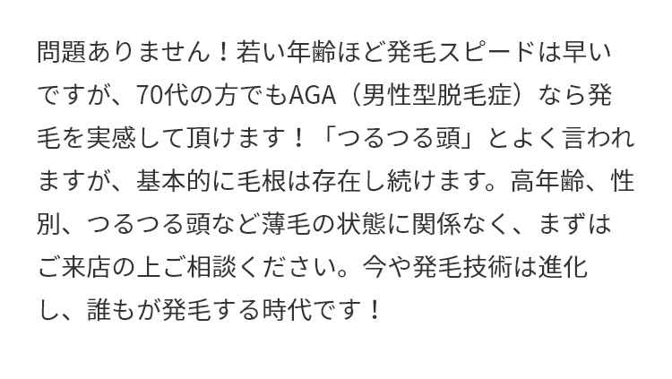 A.問題ありません！若い年齢ほど発毛スピードは早いですが、70代の方でもAGA（男性型脱毛症）なら発毛を実感して頂けます！「つるつる頭」とよく言われますが、基本的に毛根は存在し続けます。高年齢、性別、つるつる頭など薄毛の状態に関係なく、まずはご来店の上ご相談ください。今や発毛技術は進化し、誰もが発毛する時代です！