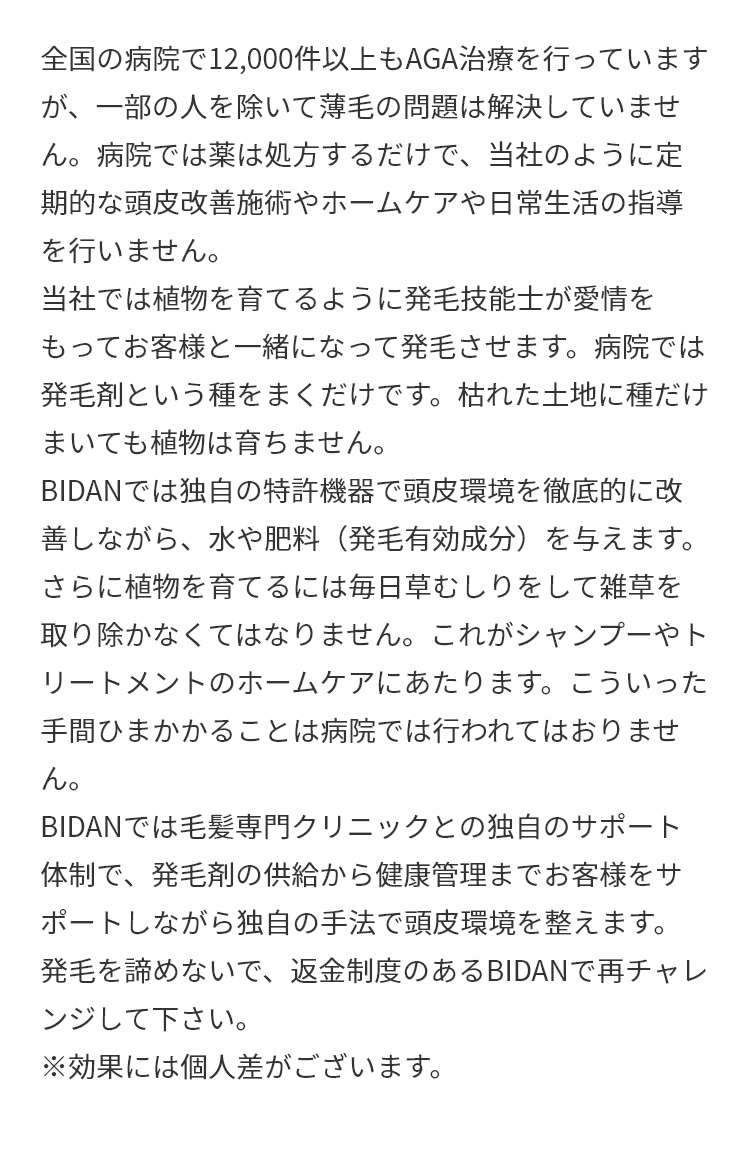 A.全国の病院で12,000件以上もAGA治療を行っていますが、一部の人を除いて薄毛の問題は解決していません。病院では薬は処方するだけで、当社のように定期的な頭皮改善施術やホームケアや日常生活の指導を行いません。当社では植物を育てるように発毛技能士が愛情をもってお客様と一緒になって発毛させます。病院では発毛剤という種をまくだけです。枯れた土地に種だけまいても植物は育ちません。BIDANでは独自の特許機器で頭皮環境を徹底的に改善しながら、水や肥料（発毛有効成分）を与えます。さらに植物を育てるには毎日草むしりをして雑草を取り除かなくてはなりません。これがシャンプーやトリートメントのホームケアにあたります。こういった手間ひまかかることは病院では行われてはおりません。BIDANでは毛髪専門クリニックとの独自のサポート体制で、発毛剤の供給から健康管理までお客様をサポートしながら独自の手法で頭皮環境を整えます。発毛を諦めないで、返金制度のあるBIDANで再チャレンジして下さい。※効果には個人差がございます。